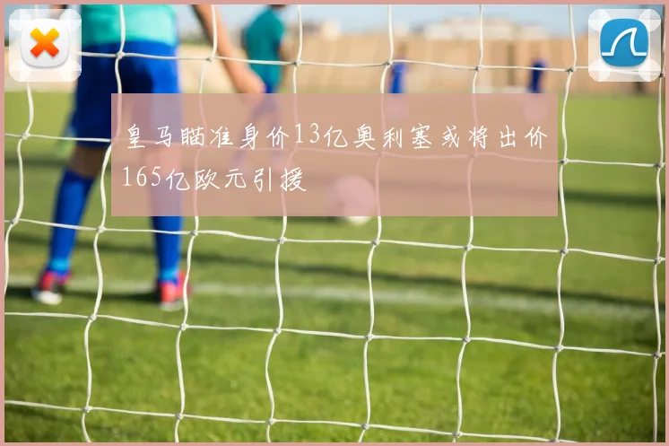 皇马瞄准身价13亿奥利塞或将出价165亿欧元引援