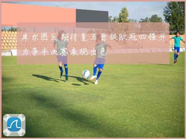 库尔图瓦期待皇马晋级欧冠四强并力争半决赛表现出色