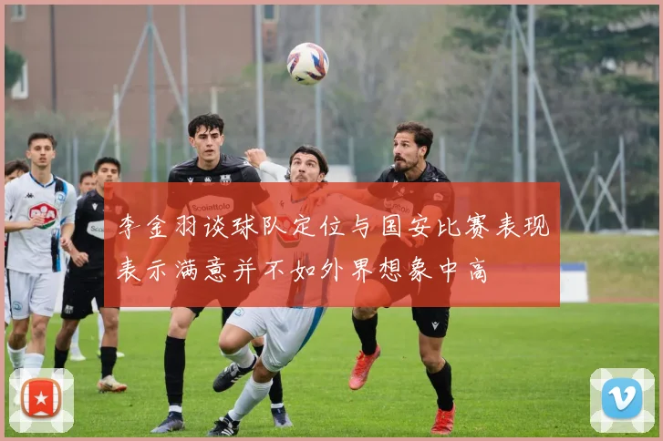 李金羽谈球队定位与国安比赛表现表示满意并不如外界想象中高