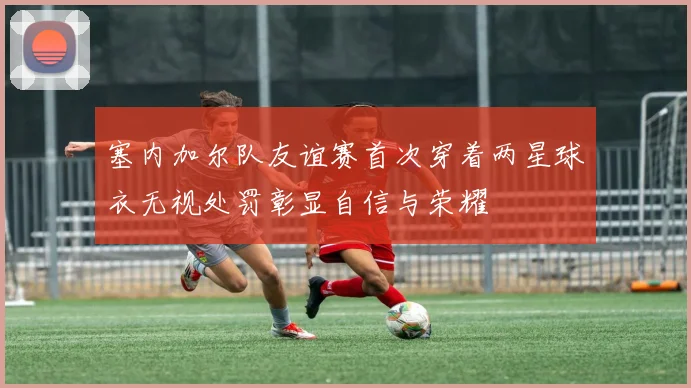塞内加尔队友谊赛首次穿着两星球衣无视处罚彰显自信与荣耀