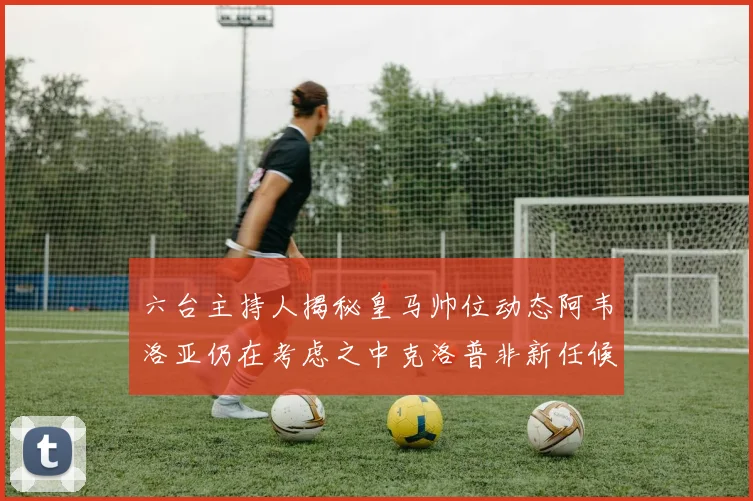 六台主持人揭秘皇马帅位动态阿韦洛亚仍在考虑之中克洛普非新任候选人