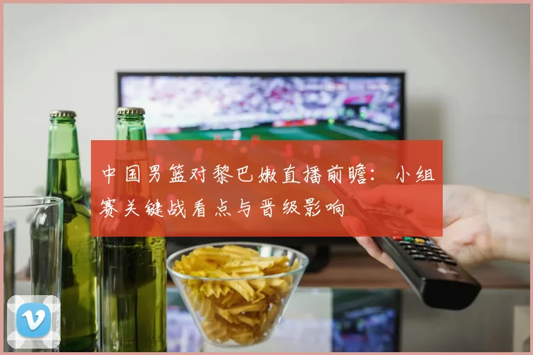 中国男篮对黎巴嫩直播前瞻：小组赛关键战看点与晋级影响