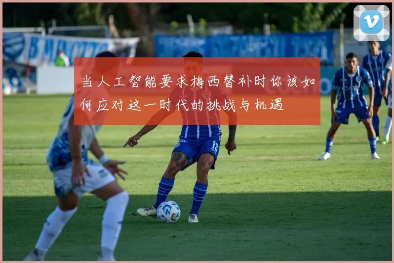 当人工智能要求梅西替补时你该如何应对这一时代的挑战与机遇