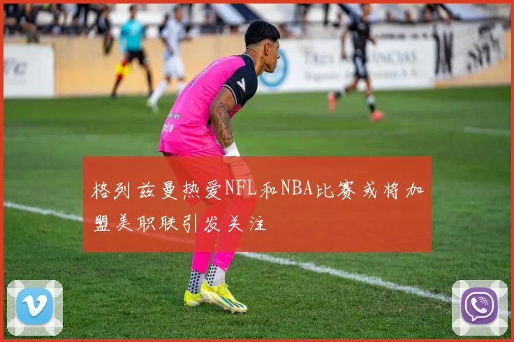 格列兹曼热爱NFL和NBA比赛或将加盟美职联引发关注