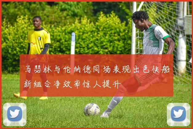 马瑟林与伦纳德同场表现出色快船新组合净效率惊人提升