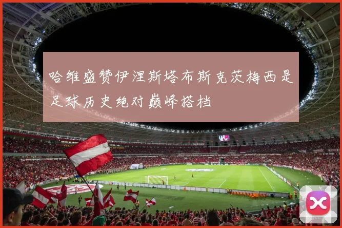 哈维盛赞伊涅斯塔布斯克茨梅西是足球历史绝对巅峰搭档