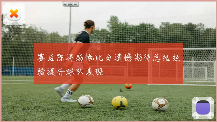 赛后陈涛感慨比分遗憾期待总结经验提升球队表现