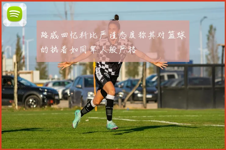 路威回忆科比严谨态度称其对篮球的执着如同军人般严格