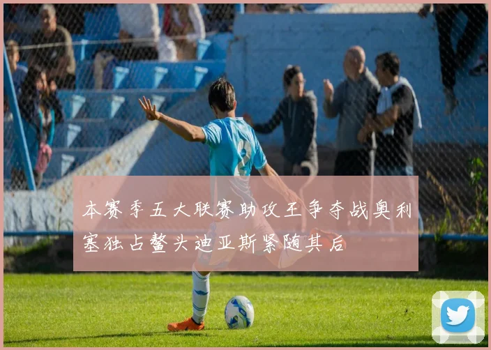 本赛季五大联赛助攻王争夺战奥利塞独占鳌头迪亚斯紧随其后