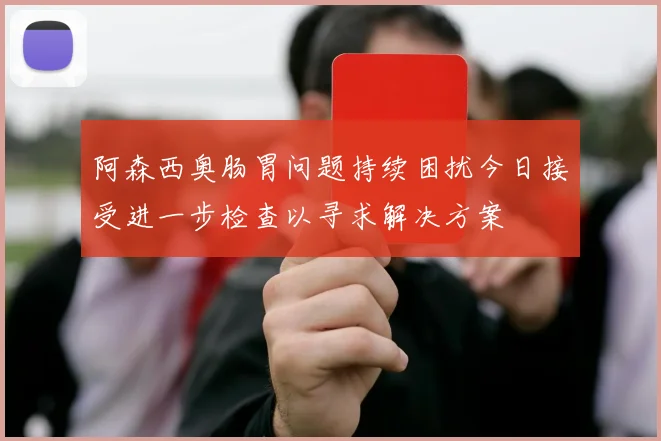 阿森西奥肠胃问题持续困扰今日接受进一步检查以寻求解决方案